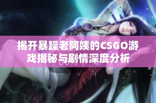 揭开暴躁老阿姨的CSGO游戏揭秘与剧情深度分析