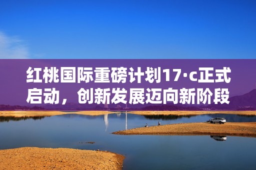 红桃国际重磅计划17·c正式启动，创新发展迈向新阶段