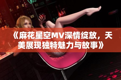 《麻花星空MV深情绽放，天美展现独特魅力与故事》