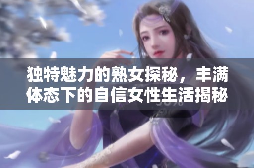 独特魅力的熟女探秘，丰满体态下的自信女性生活揭秘