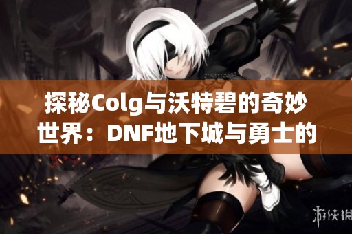 探秘Colg与沃特碧的奇妙世界：DNF地下城与勇士的迷惑之旅