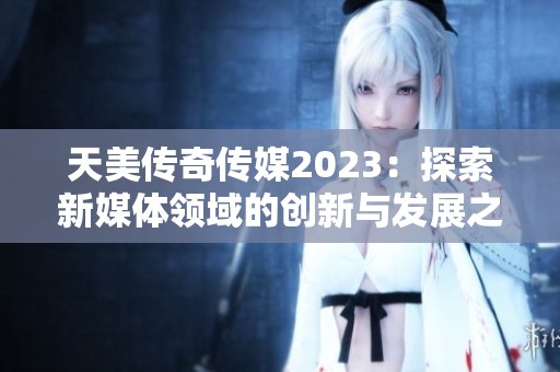 天美传奇传媒2023：探索新媒体领域的创新与发展之路