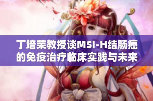 丁培荣教授谈MSI-H结肠癌的免疫治疗临床实践与未来展望