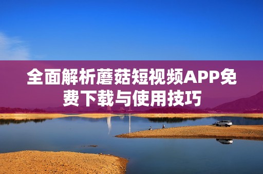 全面解析蘑菇短视频APP免费下载与使用技巧