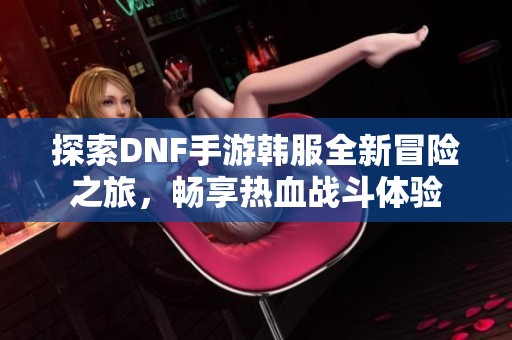 探索DNF手游韩服全新冒险之旅，畅享热血战斗体验