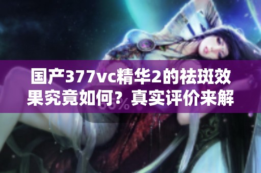 国产377vc精华2的祛斑效果究竟如何？真实评价来解读