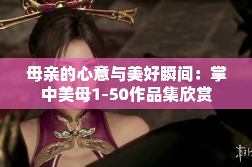 母亲的心意与美好瞬间：掌中美母1-50作品集欣赏