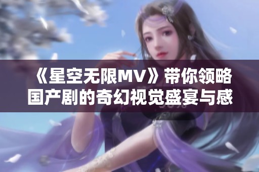 《星空无限MV》带你领略国产剧的奇幻视觉盛宴与感人故事