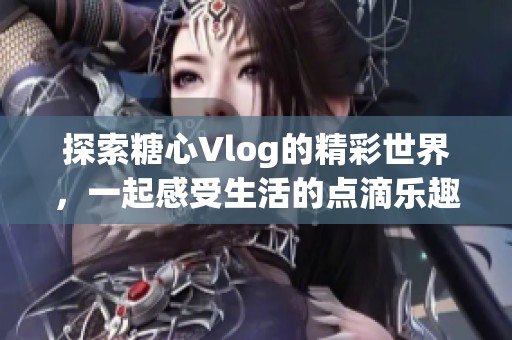 探索糖心Vlog的精彩世界，一起感受生活的点滴乐趣