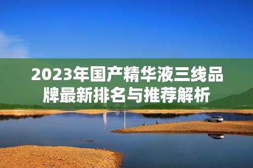 2023年国产精华液三线品牌最新排名与推荐解析