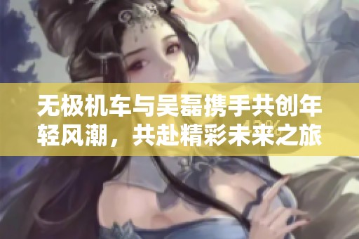 无极机车与吴磊携手共创年轻风潮，共赴精彩未来之旅