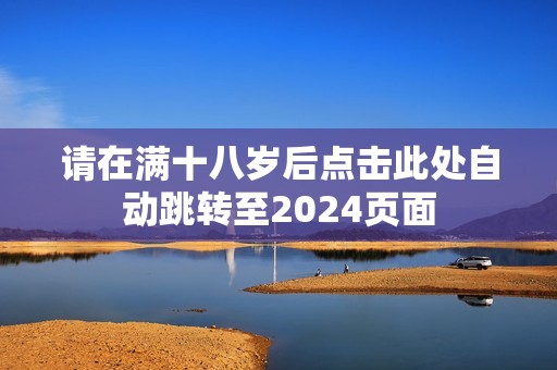 请在满十八岁后点击此处自动跳转至2024页面