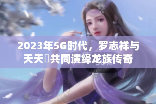 2023年5G时代，罗志祥与天天奭共同演绎龙族传奇