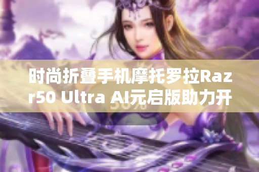 时尚折叠手机摩托罗拉Razr50 Ultra AI元启版助力开学季新风尚