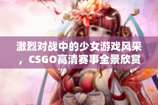 激烈对战中的少女游戏风采，CSGO高清赛事全景欣赏