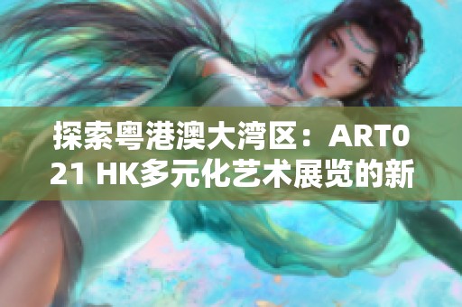 探索粤港澳大湾区：ART021 HK多元化艺术展览的新地标