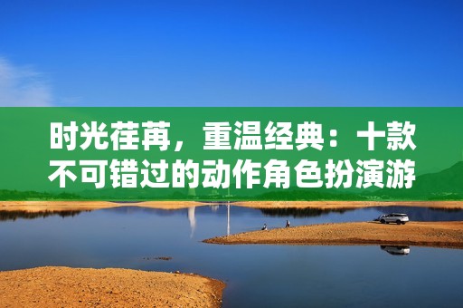 时光荏苒，重温经典：十款不可错过的动作角色扮演游戏推荐