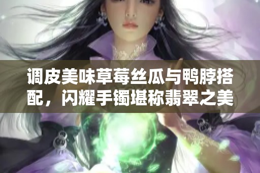 调皮美味草莓丝瓜与鸭脖搭配，闪耀手镯堪称翡翠之美