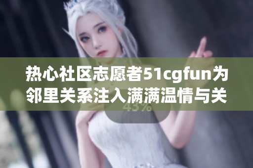 热心社区志愿者51cgfun为邻里关系注入满满温情与关爱