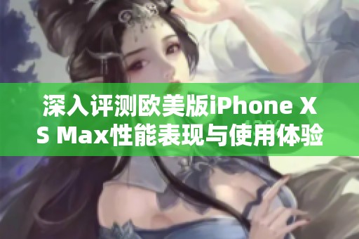 深入评测欧美版iPhone XS Max性能表现与使用体验