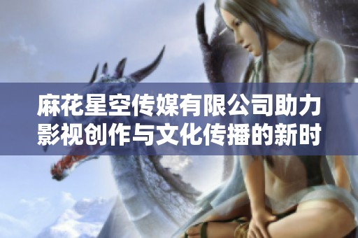 麻花星空传媒有限公司助力影视创作与文化传播的新时代探索