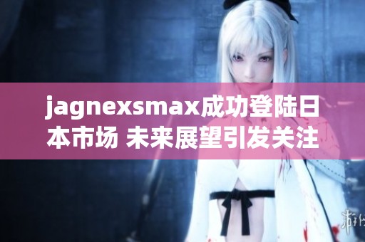 jagnexsmax成功登陆日本市场 未来展望引发关注