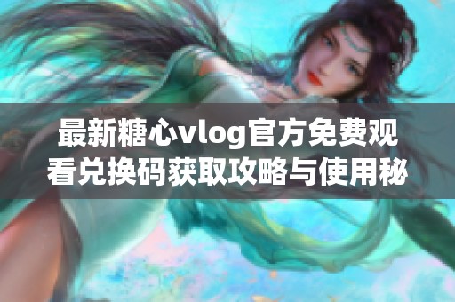 最新糖心vlog官方免费观看兑换码获取攻略与使用秘籍