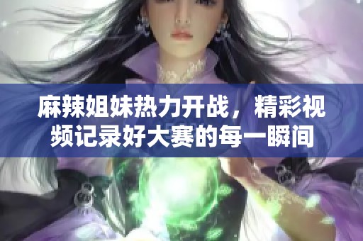 麻辣姐妹热力开战，精彩视频记录好大赛的每一瞬间