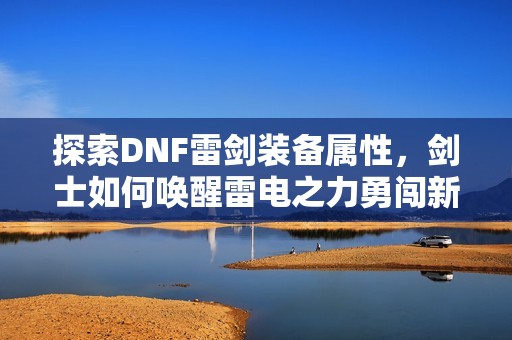 探索DNF雷剑装备属性，剑士如何唤醒雷电之力勇闯新世界