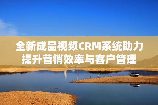 全新成品视频CRM系统助力提升营销效率与客户管理