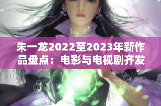 朱一龙2022至2023年新作品盘点：电影与电视剧齐发力