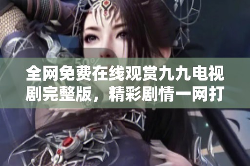 全网免费在线观赏九九电视剧完整版，精彩剧情一网打尽