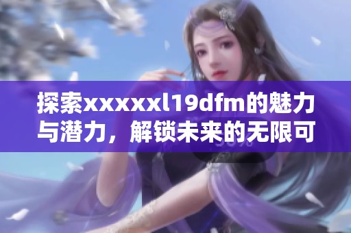 探索xxxxxl19dfm的魅力与潜力，解锁未来的无限可能性