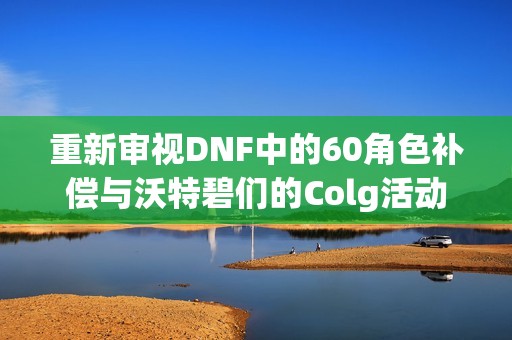 重新审视DNF中的60角色补偿与沃特碧们的Colg活动内容