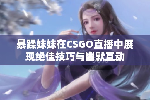 暴躁妹妹在CSGO直播中展现绝佳技巧与幽默互动