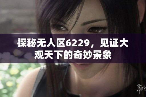 探秘无人区6229，见证大观天下的奇妙景象