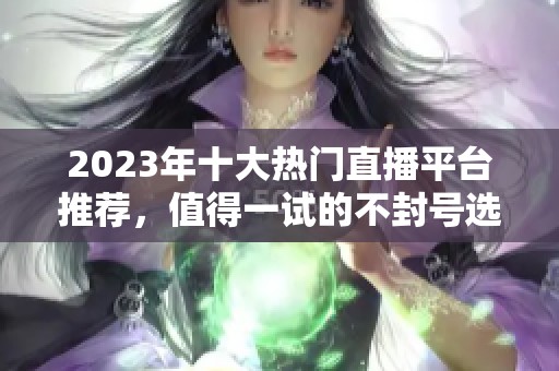 2023年十大热门直播平台推荐，值得一试的不封号选项