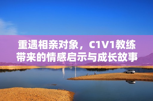 重遇相亲对象，C1V1教练带来的情感启示与成长故事