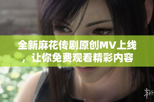 全新麻花传剧原创MV上线，让你免费观看精彩内容