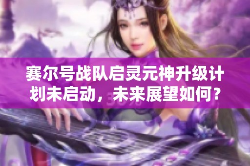 赛尔号战队启灵元神升级计划未启动，未来展望如何？