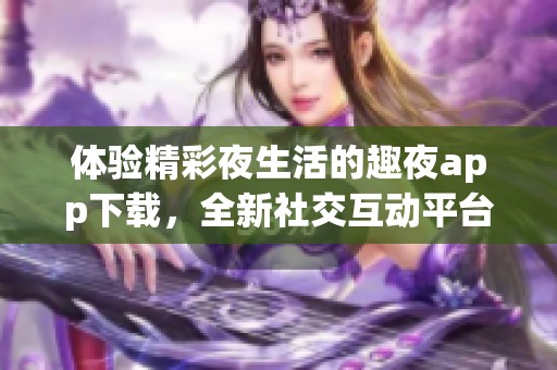 体验精彩夜生活的趣夜app下载，全新社交互动平台震撼来袭