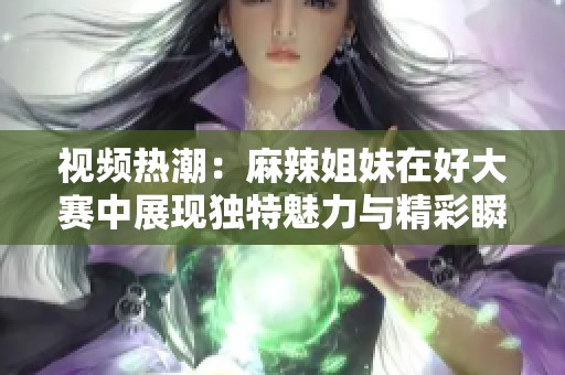 视频热潮：麻辣姐妹在好大赛中展现独特魅力与精彩瞬间