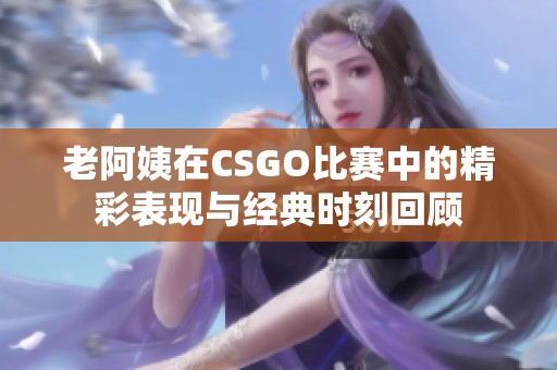 老阿姨在CSGO比赛中的精彩表现与经典时刻回顾