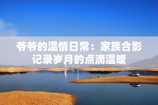 爷爷的温情日常：家族合影记录岁月的点滴温暖