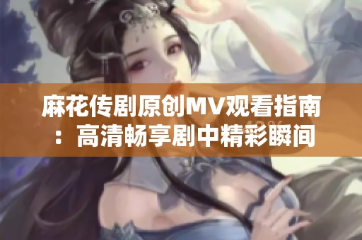 麻花传剧原创MV观看指南：高清畅享剧中精彩瞬间