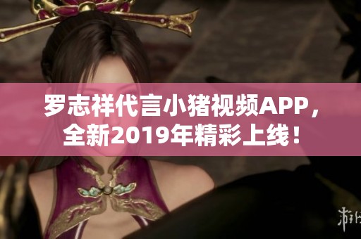 罗志祥代言小猪视频APP，全新2019年精彩上线！