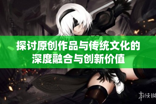 探讨原创作品与传统文化的深度融合与创新价值