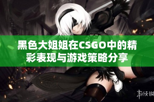 黑色大姐姐在CSGO中的精彩表现与游戏策略分享