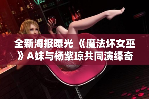 全新海报曝光 《魔法坏女巫》A妹与杨紫琼共同演绎奇幻冒险