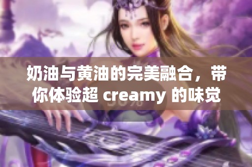 奶油与黄油的完美融合，带你体验超 creamy 的味觉享受